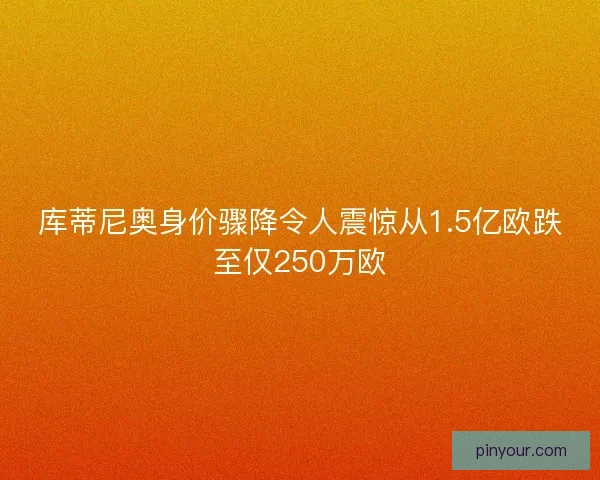 库蒂尼奥身价骤降令人震惊从1.5亿欧跌至仅250万欧
