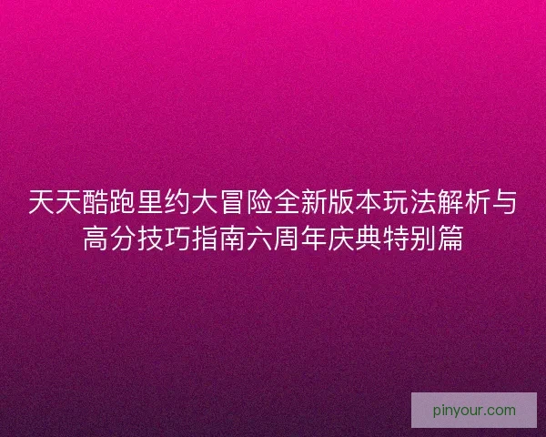 天天酷跑里约大冒险全新版本玩法解析与高分技巧指南六周年庆典特别篇